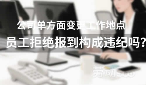 公司单方面变更工作地点，员工拒绝报到构成违纪吗？
