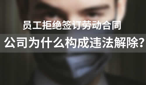 员工拒绝签订劳动合同，公司据此解除劳动关系，为什么构成违法解除？