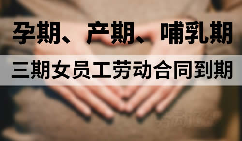 劳动合同到期，遇到孕期、产期、哺乳期女员工，需顺延至三期结束